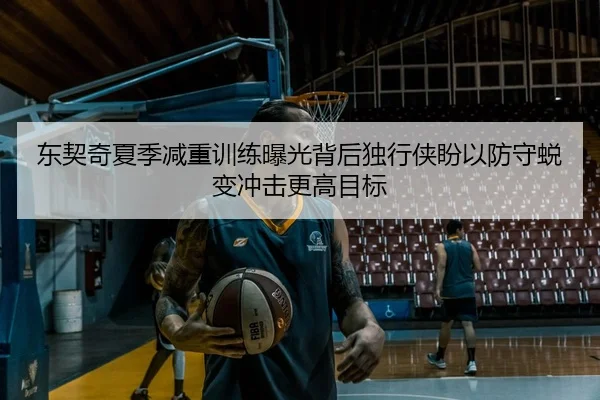 东契奇夏季减重训练曝光背后独行侠盼以防守蜕变冲击更高目标