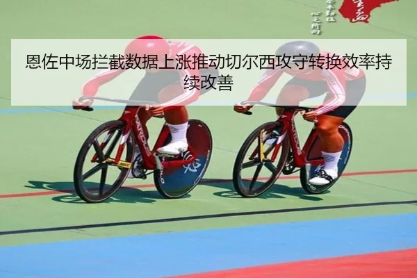 恩佐中场拦截数据上涨推动切尔西攻守转换效率持续改善