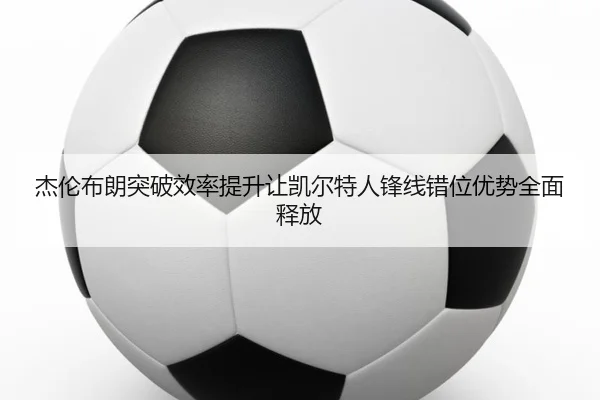 杰伦布朗突破效率提升让凯尔特人锋线错位优势全面释放