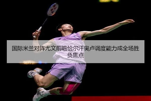 国际米兰对阵尤文前瞻恰尔汗奥卢调度能力成全场胜负焦点